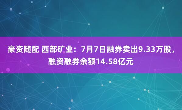 豪资随配 西部矿业：7月7日融券卖出9.33万股，融资融券余额14.58亿元
