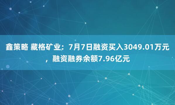 鑫策略 藏格矿业：7月7日融资买入3049.01万元，融资融券余额7.96亿元