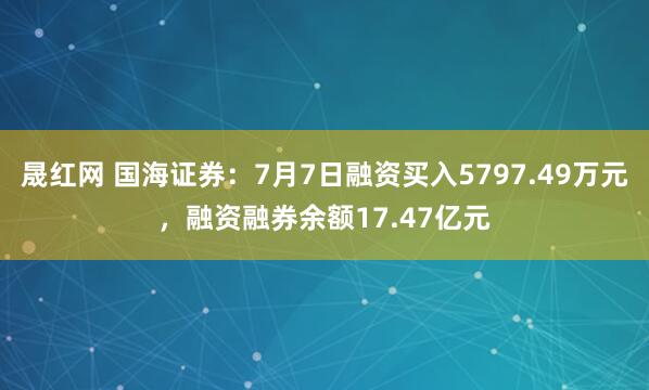 晟红网 国海证券：7月7日融资买入5797.49万元，融资融券余额17.47亿元
