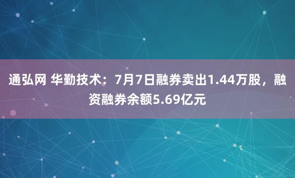 通弘网 华勤技术：7月7日融券卖出1.44万股，融资融券余额5.69亿元