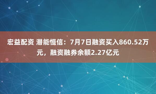 宏益配资 潜能恒信：7月7日融资买入860.52万元，融资融券余额2.27亿元