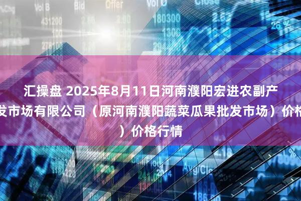 汇操盘 2025年8月11日河南濮阳宏进农副产品批发市场有限公司（原河南濮阳蔬菜瓜果批发市场）价格行情