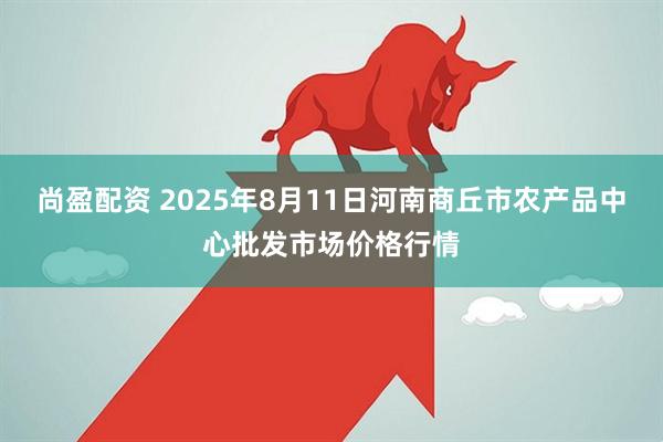 尚盈配资 2025年8月11日河南商丘市农产品中心批发市场价格行情