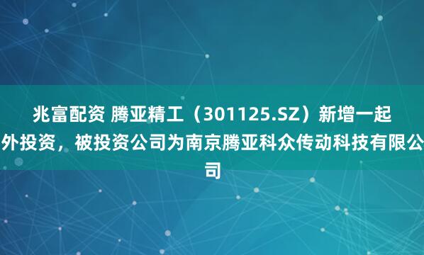 兆富配资 腾亚精工（301125.SZ）新增一起对外投资，被投资公司为南京腾亚科众传动科技有限公司