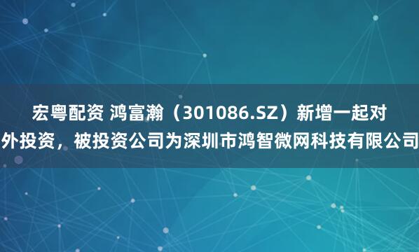 宏粤配资 鸿富瀚（301086.SZ）新增一起对外投资，被投资公司为深圳市鸿智微网科技有限公司