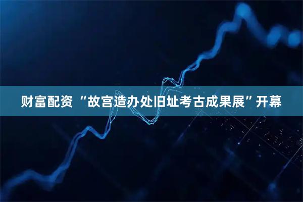 财富配资 “故宫造办处旧址考古成果展”开幕