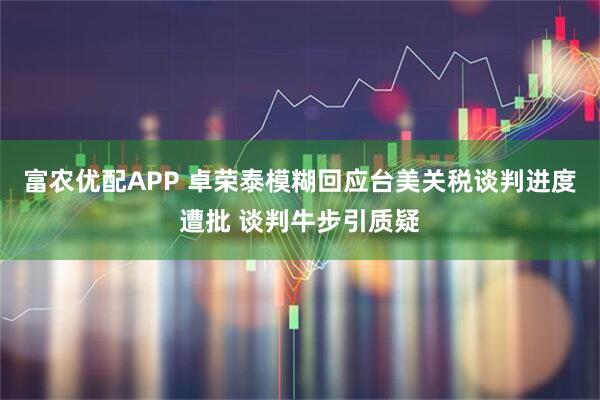 富农优配APP 卓荣泰模糊回应台美关税谈判进度遭批 谈判牛步引质疑