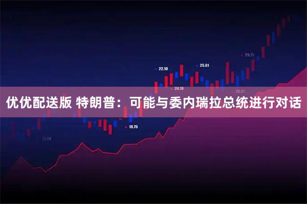 优优配送版 特朗普：可能与委内瑞拉总统进行对话