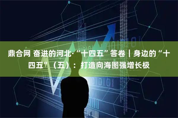 鼎合网 奋进的河北·“十四五”答卷｜身边的“十四五”（五）：打造向海图强增长极