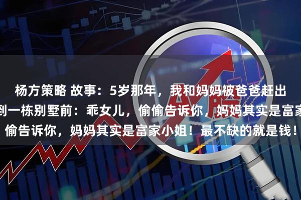 杨方策略 故事：5岁那年，我和妈妈被爸爸赶出家门，可她却带着我来到一栋别墅前：乖女儿，偷偷告诉你，妈妈其实是富家小姐！最不缺的就是钱！