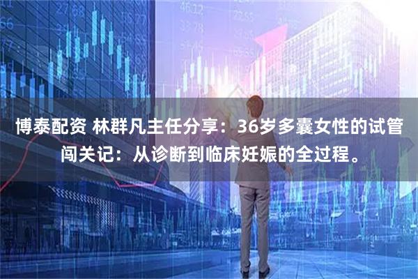 博泰配资 林群凡主任分享：36岁多囊女性的试管闯关记：从诊断到临床妊娠的全过程。