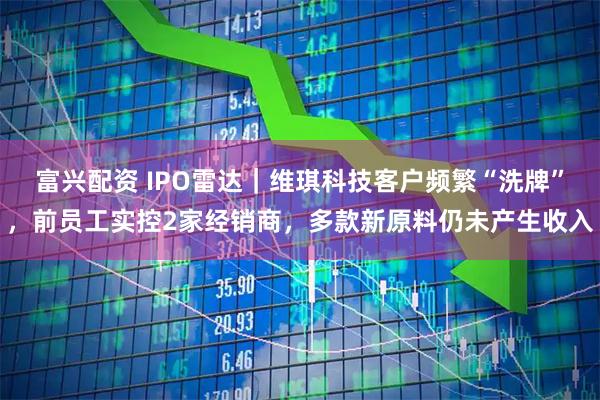 富兴配资 IPO雷达｜维琪科技客户频繁“洗牌”，前员工实控2家经销商，多款新原料仍未产生收入