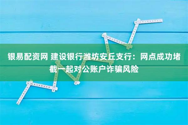 银易配资网 建设银行潍坊安丘支行：网点成功堵截一起对公账户诈骗风险