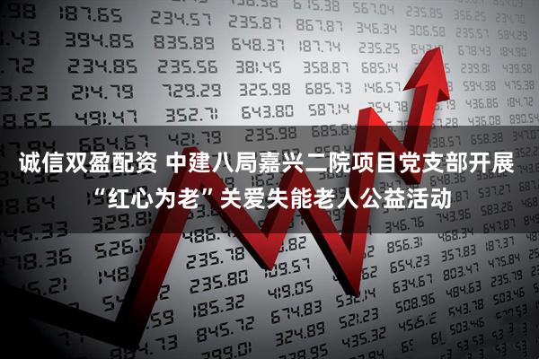 诚信双盈配资 中建八局嘉兴二院项目党支部开展 “红心为老”关爱失能老人公益活动