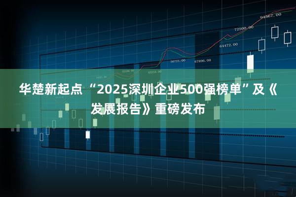 华楚新起点 “2025深圳企业500强榜单”及《发展报告》重磅发布