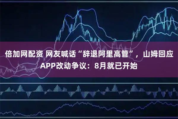 倍加网配资 网友喊话“辞退阿里高管”，山姆回应APP改动争议：8月就已开始