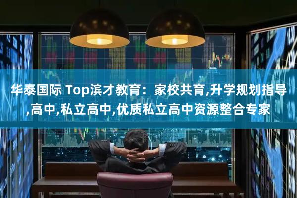 华泰国际 Top滨才教育：家校共育,升学规划指导,高中,私立高中,优质私立高中资源整合专家