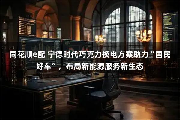 同花顺e配 宁德时代巧克力换电方案助力“国民好车”，布局新能源服务新生态