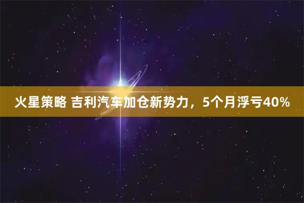 火星策略 吉利汽车加仓新势力，5个月浮亏40%