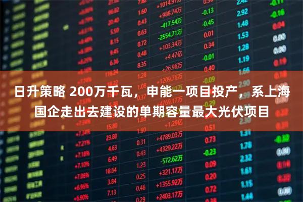 日升策略 200万千瓦，申能一项目投产，系上海国企走出去建设的单期容量最大光伏项目