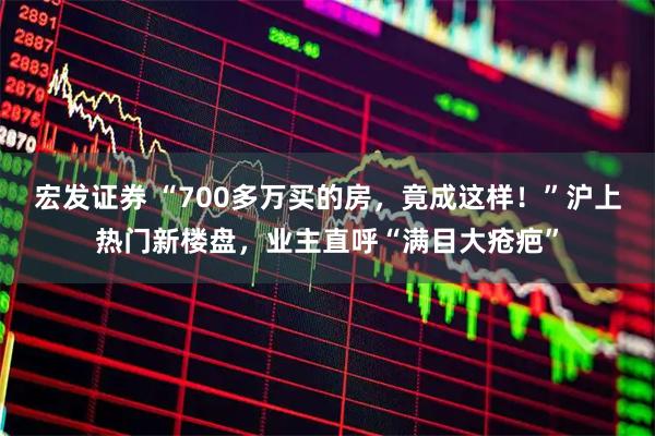 宏发证券 “700多万买的房，竟成这样！”沪上热门新楼盘，业主直呼“满目大疮疤”