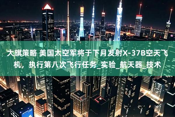 大旗策略 美国太空军将于下月发射X-37B空天飞机，执行第八次飞行任务_实验_航天器_技术