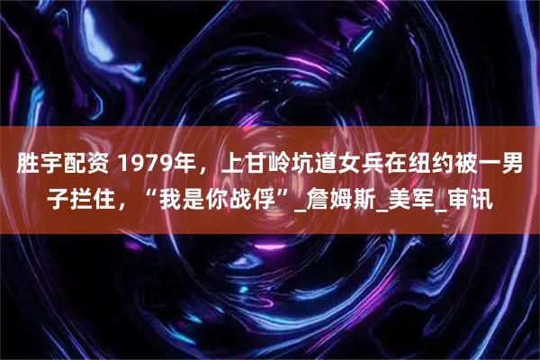 胜宇配资 1979年，上甘岭坑道女兵在纽约被一男子拦住，“我是你战俘”_詹姆斯_美军_审讯