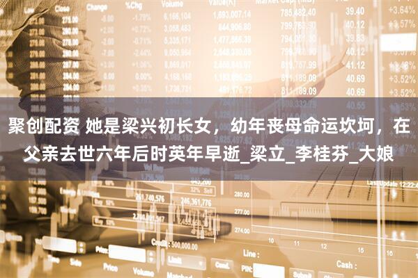 聚创配资 她是梁兴初长女，幼年丧母命运坎坷，在父亲去世六年后时英年早逝_梁立_李桂芬_大娘