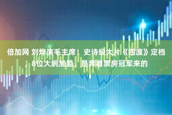 倍加网 刘烨演毛主席！史诗级大片《四渡》定档，8位大腕加盟，是奔着票房冠军来的