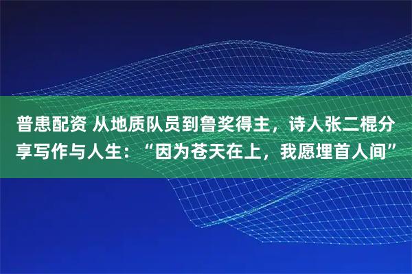 普患配资 从地质队员到鲁奖得主，诗人张二棍分享写作与人生：“因为苍天在上，我愿埋首人间”