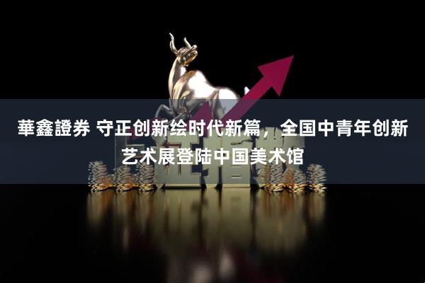 華鑫證券 守正创新绘时代新篇，全国中青年创新艺术展登陆中国美术馆